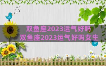 双鱼座2023运气好吗 双鱼座2023运气好吗女生